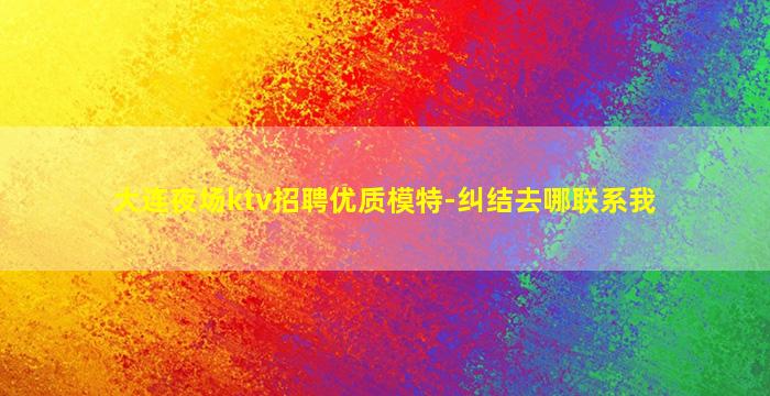 大连夜场ktv招聘优质模特-纠结去哪联系我